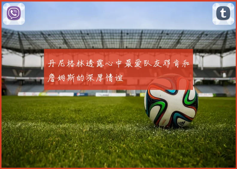 丹尼格林透露心中最爱队友邓肯和詹姆斯的深厚情谊