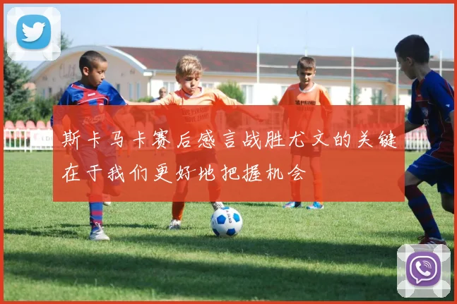 斯卡马卡赛后感言战胜尤文的关键在于我们更好地把握机会