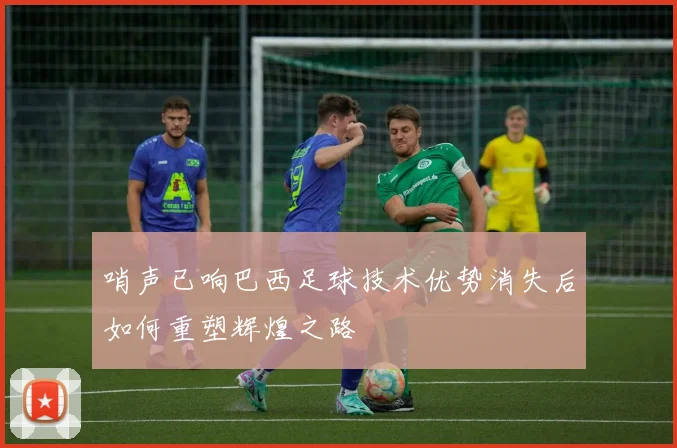 哨声已响巴西足球技术优势消失后如何重塑辉煌之路