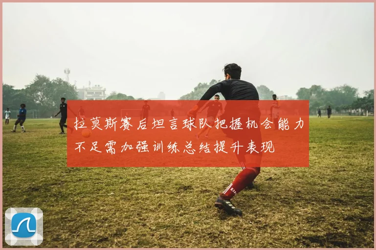 拉莫斯赛后坦言球队把握机会能力不足需加强训练总结提升表现