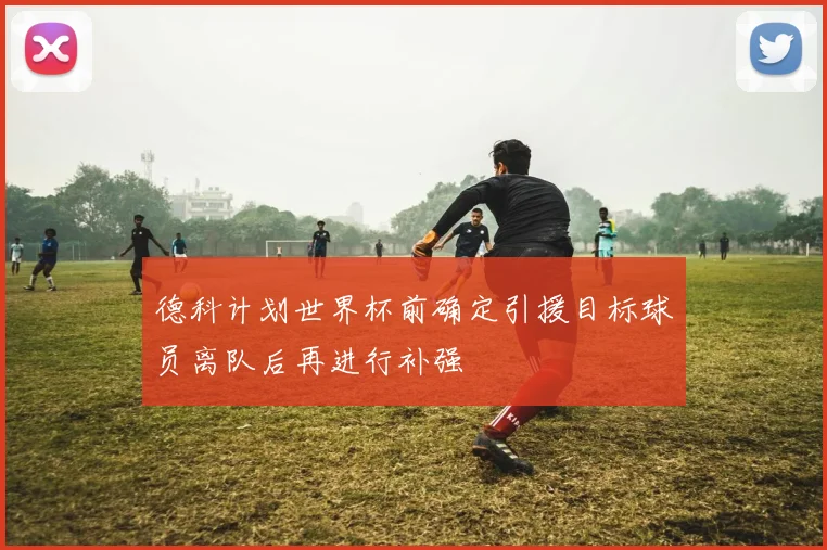德科计划世界杯前确定引援目标球员离队后再进行补强