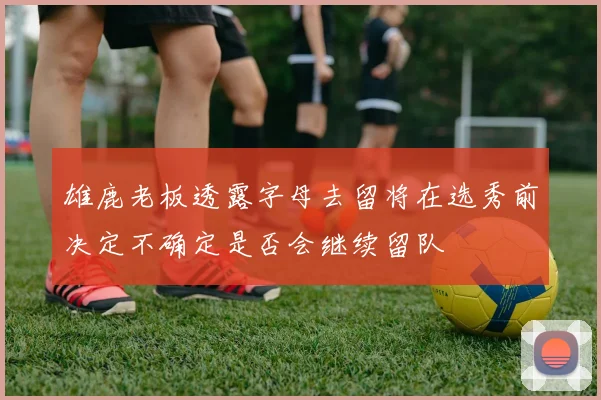 雄鹿老板透露字母去留将在选秀前决定不确定是否会继续留队