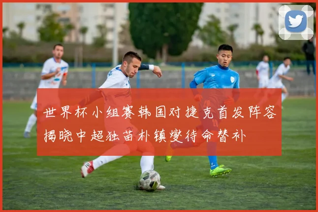 世界杯小组赛韩国对捷克首发阵容揭晓中超独苗朴镇燮待命替补