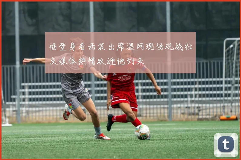 福登身着西装出席温网现场观战社交媒体热情欢迎他到来