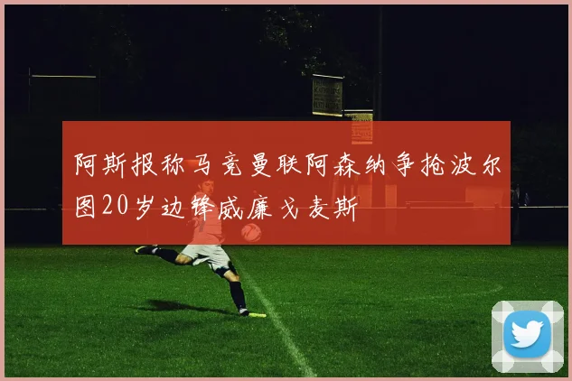 阿斯报称马竞曼联阿森纳争抢波尔图20岁边锋威廉戈麦斯