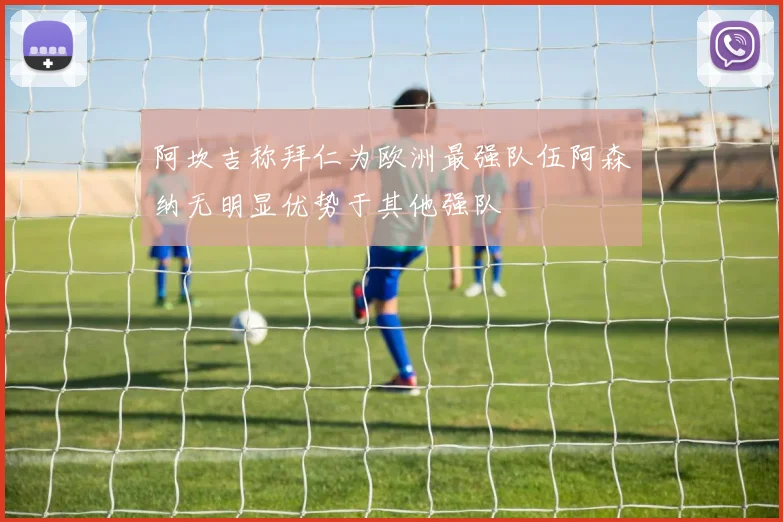 阿坎吉称拜仁为欧洲最强队伍阿森纳无明显优势于其他强队