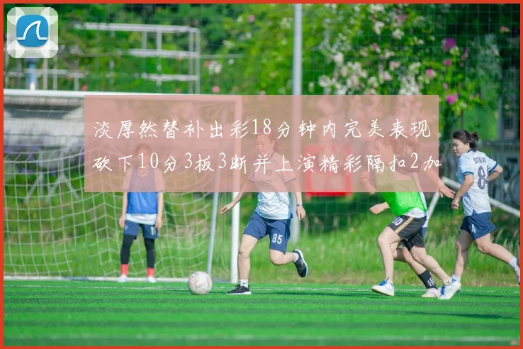 淡厚然替补出彩18分钟内完美表现砍下10分3板3断并上演精彩隔扣2加1