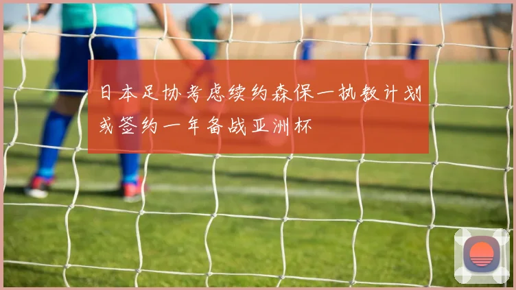 日本足协考虑续约森保一执教计划或签约一年备战亚洲杯