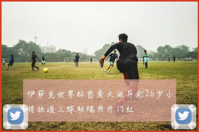伊萨克世界杯首秀大放异彩26岁小将独造三球助瑞典开门红