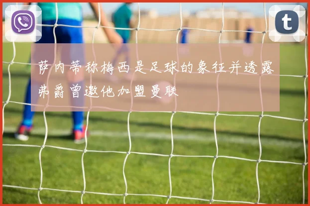 萨内蒂称梅西是足球的象征并透露弗爵曾邀他加盟曼联
