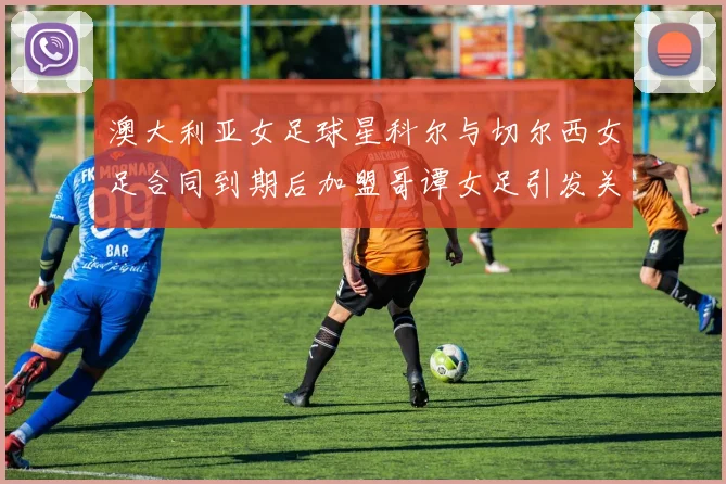 澳大利亚女足球星科尔与切尔西女足合同到期后加盟哥谭女足引发关注
