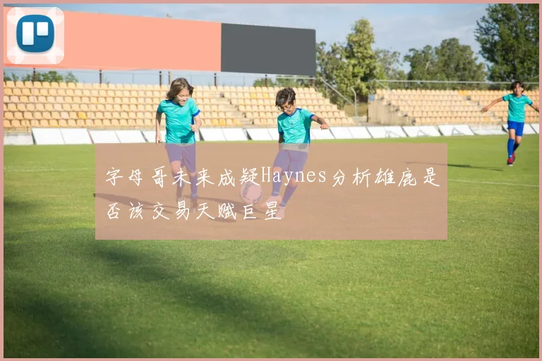 字母哥未来成疑Haynes分析雄鹿是否该交易天赋巨星