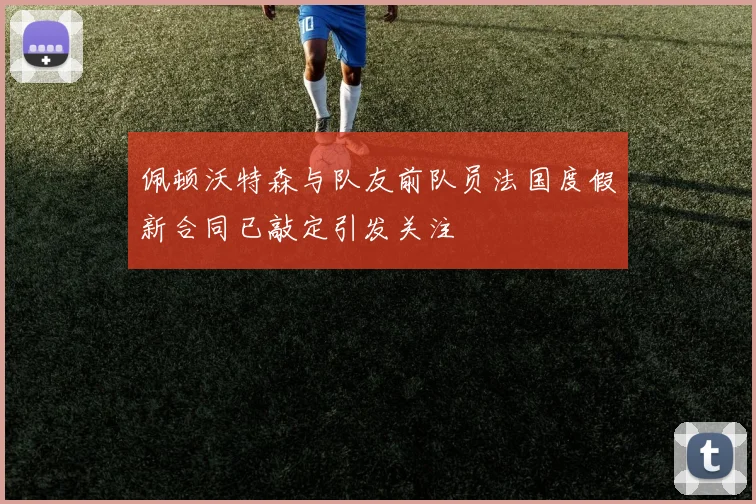 佩顿沃特森与队友前队员法国度假新合同已敲定引发关注
