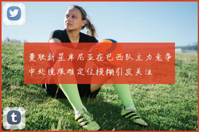 曼联新星库尼亚在巴西队主力竞争中处境艰难定位模糊引发关注