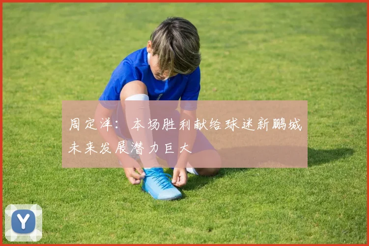 周定洋：本场胜利献给球迷新鹏城未来发展潜力巨大