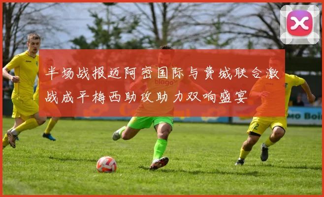 半场战报迈阿密国际与费城联合激战成平梅西助攻助力双响盛宴