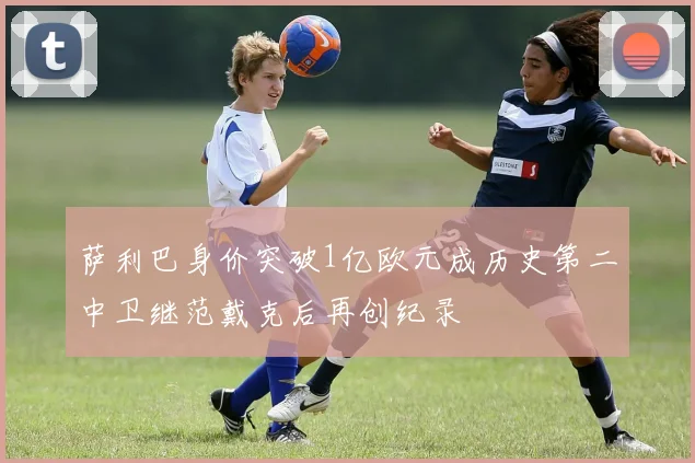 萨利巴身价突破1亿欧元成历史第二中卫继范戴克后再创纪录