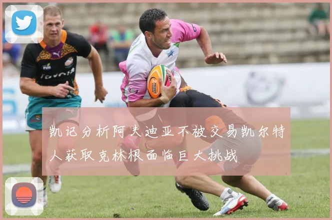凯记分析阿夫迪亚不被交易凯尔特人获取克林根面临巨大挑战