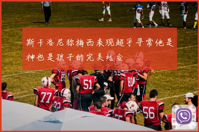 斯卡洛尼称梅西表现超乎寻常他是神也是孩子的完美结合