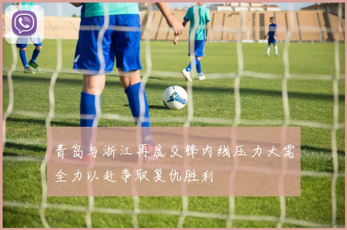 青岛与浙江再度交锋内线压力大需全力以赴争取复仇胜利