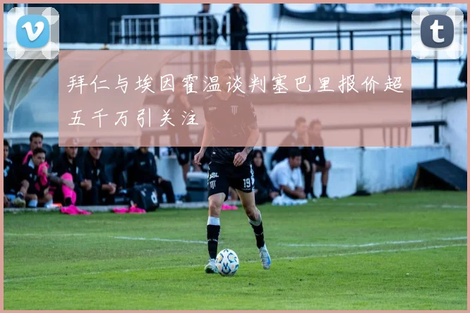 拜仁与埃因霍温谈判塞巴里报价超五千万引关注