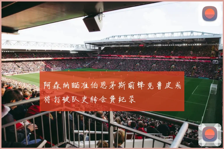 阿森纳瞄准伯恩茅斯前锋克鲁皮或将打破队史转会费纪录