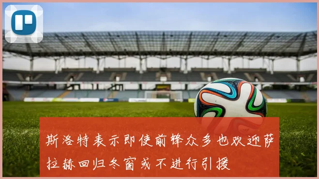 斯洛特表示即使前锋众多也欢迎萨拉赫回归冬窗或不进行引援