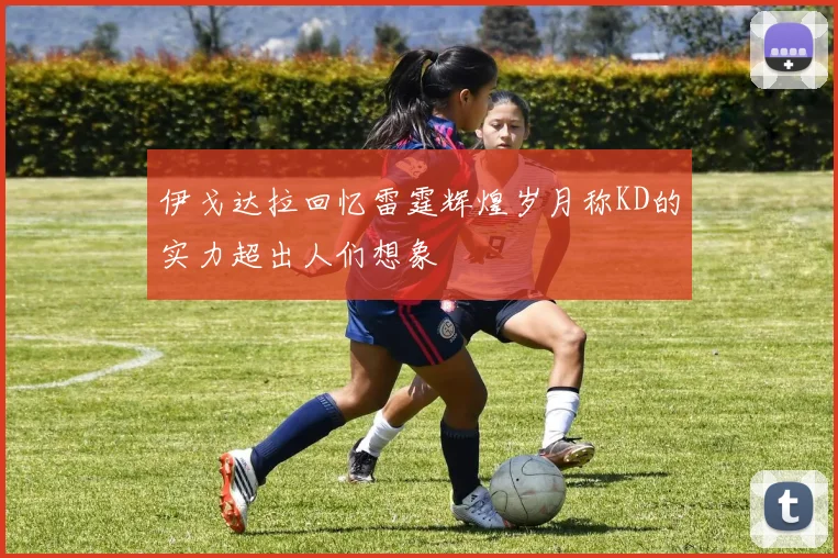 伊戈达拉回忆雷霆辉煌岁月称KD的实力超出人们想象