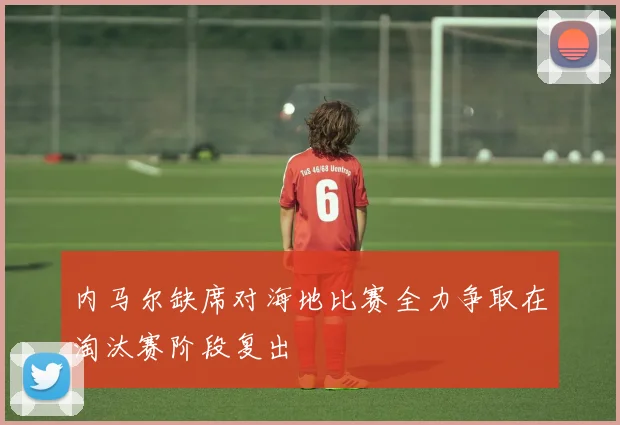 内马尔缺席对海地比赛全力争取在淘汰赛阶段复出