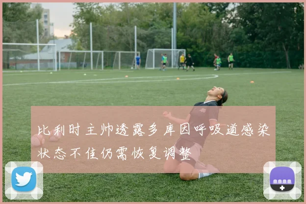 比利时主帅透露多库因呼吸道感染状态不佳仍需恢复调整