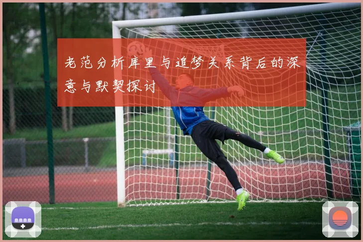 老范分析库里与追梦关系背后的深意与默契探讨