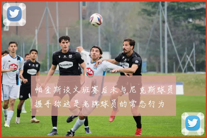 帕金斯谈文班赛后未与尼克斯球员握手称这是老牌球员的常态行为
