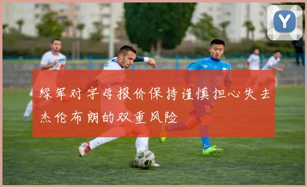 绿军对字母报价保持谨慎担心失去杰伦布朗的双重风险