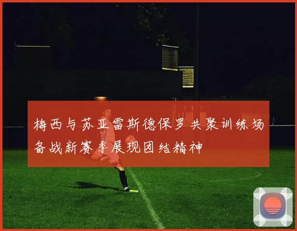 梅西与苏亚雷斯德保罗共聚训练场备战新赛季展现团结精神