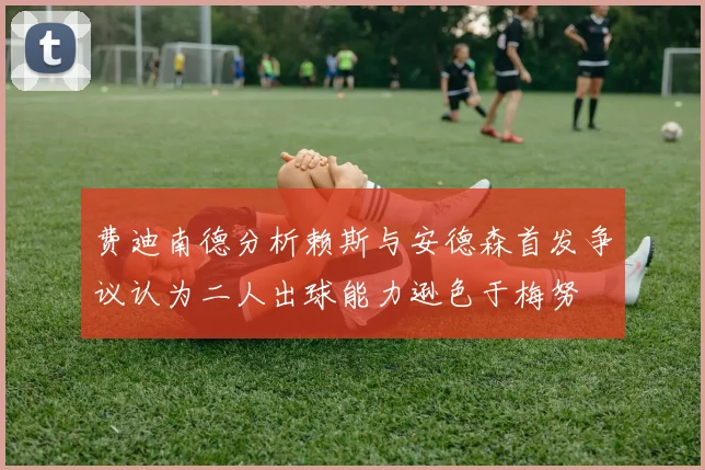 费迪南德分析赖斯与安德森首发争议认为二人出球能力逊色于梅努